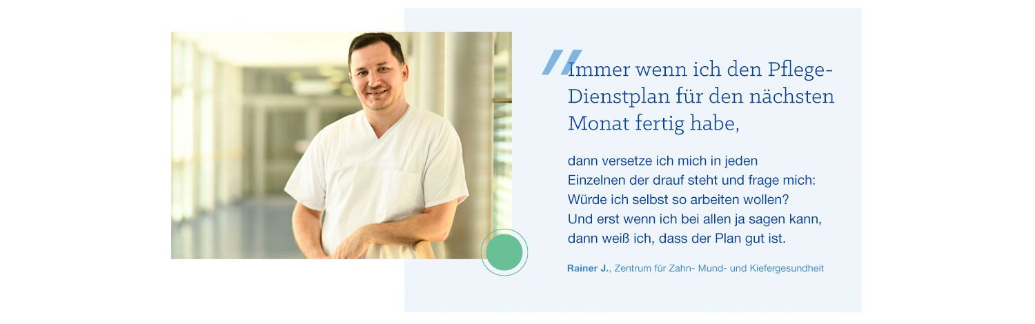 Zitat von Rainer J.: Immer wenn ich den Pflege-Dienstplan für den nächsten Monat fertig habe, dann versetze ich mich in jeden Einzelnen, der da draufsteht und frage mich: Würde ich selbst so arbeiten wollen? Und erst wenn ich bei allen ja sage kann, dann weiß ich, dass der Plan gut ist.