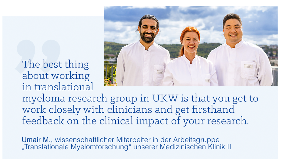 Zitat von Umair M. „The best thing about working in translational myeloma research group in UKW is that you get to work closely with clinicians and get firsthand feedback on the clinical impact of your research.“ Zitat von Umair M., wissenschaftlicher Mitarbeiter in der Arbeitsgruppe „Translationale Myelomforschung“ unserer Medizinischen Klinik 2