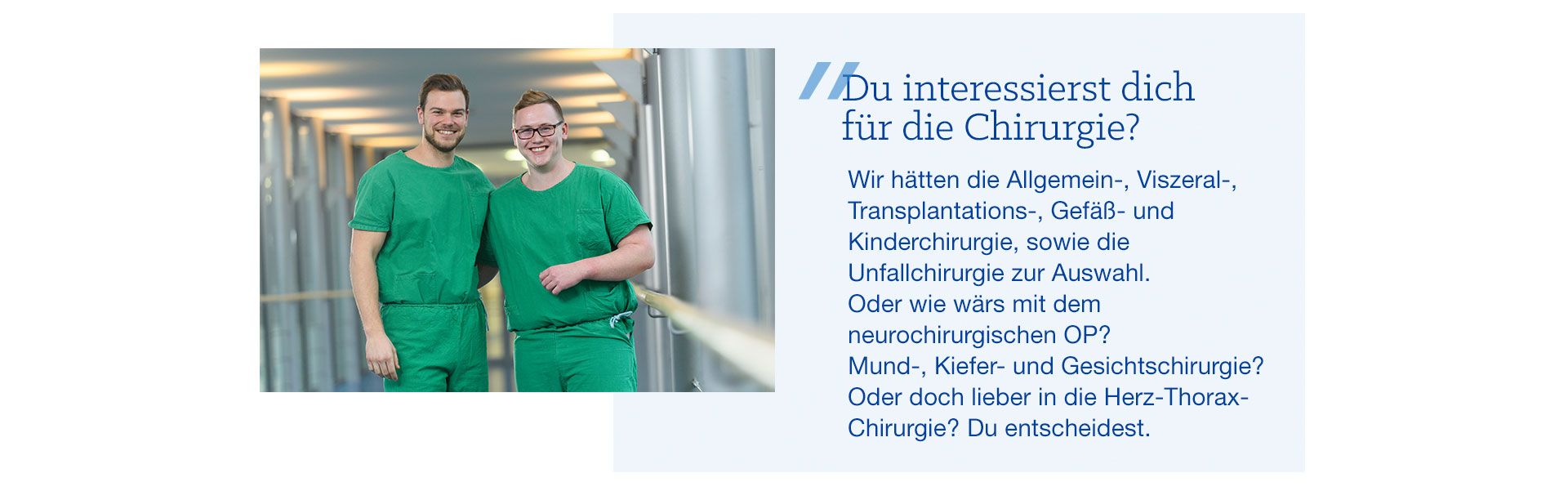 Du interessierst dich für die Chirurgie? Bildzitat: Du interessierst dich für die Chirurgie? Wir hätten die Allgemein-, Viszeral, Transplantations- Gefäß- und Kinderchirurgie, sowie die Unfallchirurgie zur Auswahl. Oder wie wär’s mit dem neurochirurgischen OP? Mund-, Kiefer- und Gesichtschirurgie? Oder doch lieber in die Herz-Thorax-Chirurgie? Du entscheidest.
