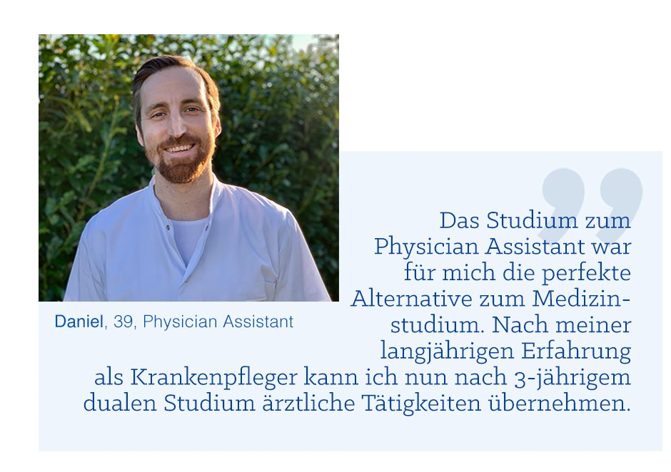 Zitat Daniel, 39, Physician Assistant: „Das Studium zum Physician Assistant war für mich die perfekte Alternative zum Medizinstudium. Nach meiner langjährigen Erfahrung als Krankenpfleger kann ich nun nach 3-jährigem dualen Studium ärztliche Tätigkeiten übernehmen.“