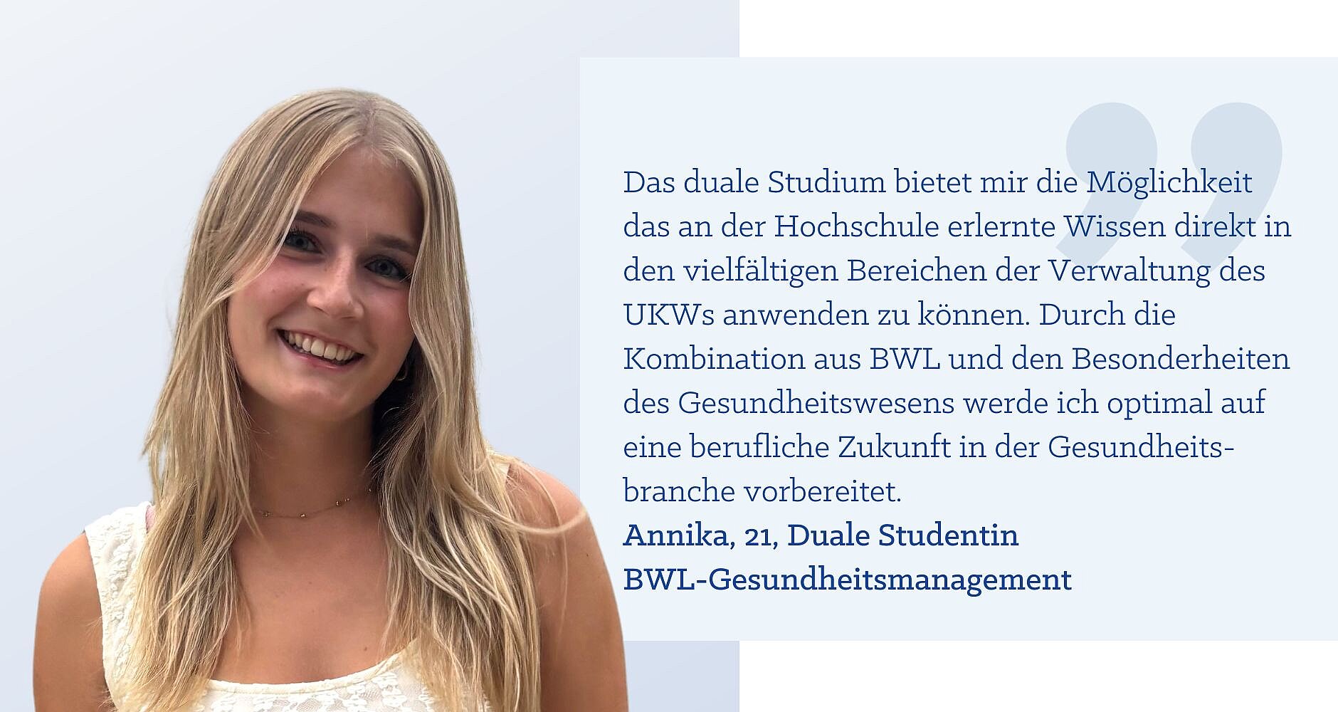 Zitat Annika, 21, BWL-Gesundheitsmanagement: „Das duale Studium bietet mir die Möglichkeit das an der Hochschule erlernte Wissen direkt in den vielfältigen Bereichen der Verwaltung des UKWs anwenden zu können. Durch die Kombination aus BWL und den Besonderheiten des Gesundheitswesens werde ich optimal auf eine berufliche Zukunft in der Gesundheitsbranche vorbereitet.“
