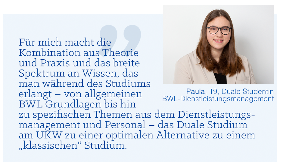 Zitat von Paula, 19, Duale Studentin Dienstleistungsmanagement: Für mich macht die Kombination aus Theorie und Praxis und das breite Spektrum an Wissen, das man während des Studiums erlangt - von allgemeinen BWL Grundlagen bis hin zu spezifischen Themen aus dem Dienstleistungsmanagement und Personal - das Duale Studium am UKW zu einer optimalen Alternative zu einem „klassischen“ Studium.