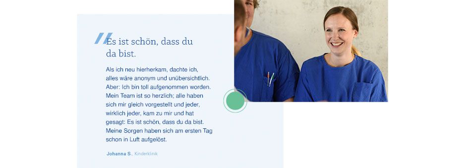 Hier klicken. Zitat von Johanna S.: Es ist schön, dass du da bist: Als ich neu hierherkam, dachte ich, alles wäre anonym und unübersichtlich. Aber: Ich bin toll aufgenommen worden. Mein Team ist so herzlich; alle haben sich mir gleich vorgestellt und jeder, wirklich jeder hat mir das Gefühl gegeben: Es ist schön, dass du da bist. Meine Sorgen haben sich am ersten Tag schon in Luft aufgelöst.
